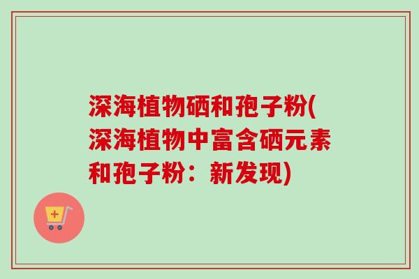 深海植物硒和孢子粉(深海植物中富含硒元素和孢子粉：新发现)