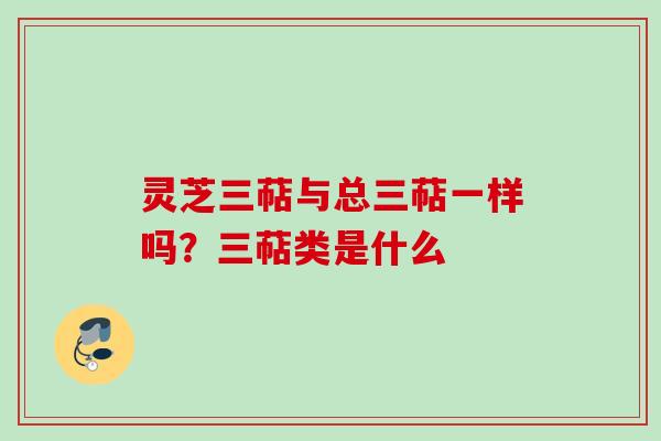 灵芝三萜与总三萜一样吗？三萜类是什么
