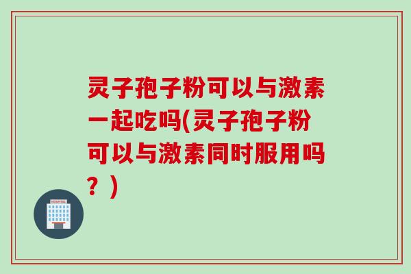 灵子孢子粉可以与激素一起吃吗(灵子孢子粉可以与激素同时服用吗？)