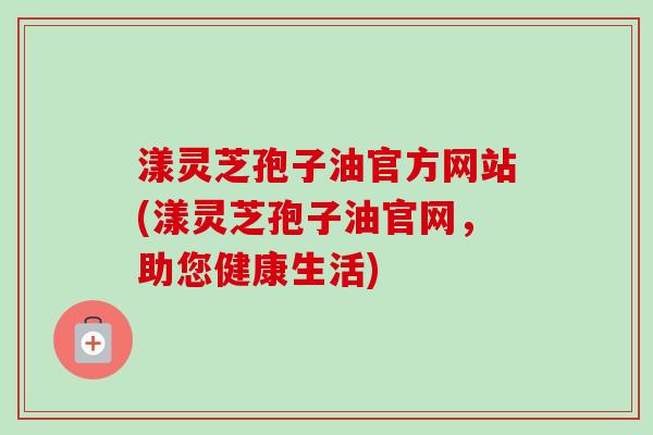 漾灵芝孢子油官方网站(漾灵芝孢子油官网,助您健康生活)