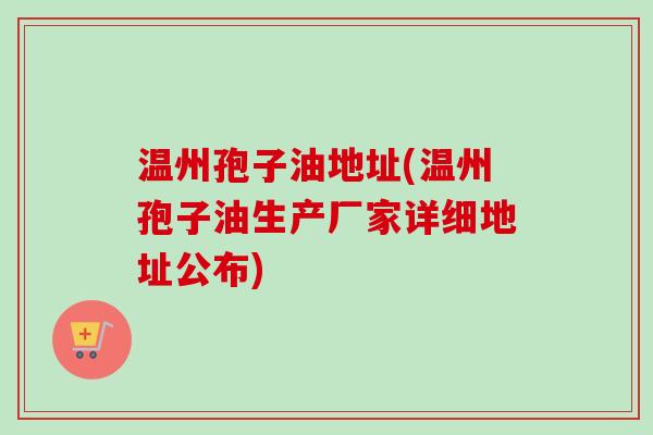 温州孢子油地址(温州孢子油生产厂家详细地址公布)
