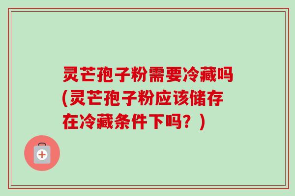 灵芒孢子粉需要冷藏吗(灵芒孢子粉应该储存在冷藏条件下吗?) 灵芒孢子粉需要冷藏吗(灵芒孢子粉应该储存在冷藏条件下吗?)