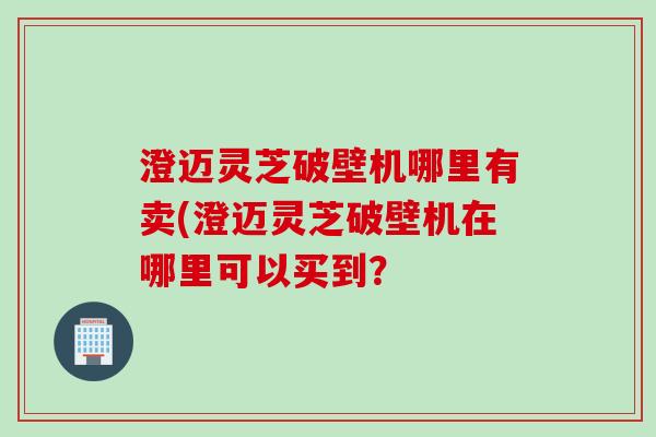 澄迈灵芝破壁机哪里有卖(澄迈灵芝破壁机在哪里可以买到?