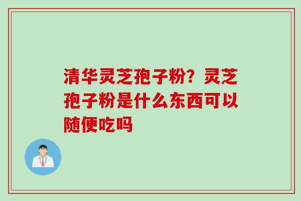 清华灵芝孢子粉？灵芝孢子粉是什么东西可以随便吃吗