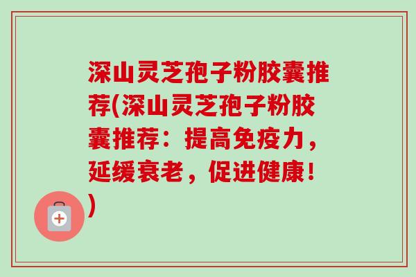 深山灵芝孢子粉胶囊推荐(深山灵芝孢子粉胶囊推荐:提高免疫力,延缓衰老,促进健康!)