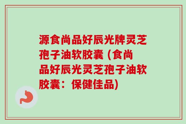 源食尚品好辰光牌灵芝孢子油软胶囊 (食尚品好辰光灵芝孢子油软胶囊：保健佳品)