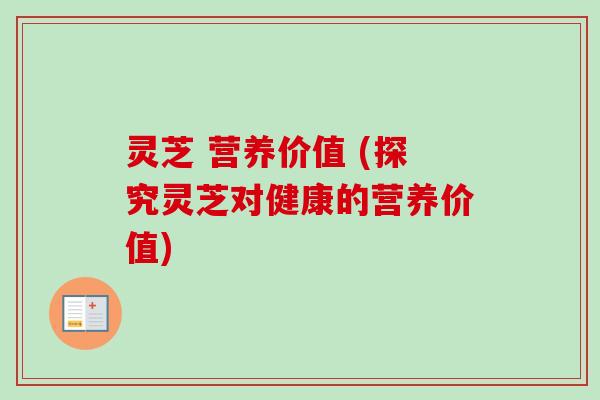 灵芝 营养价值 (探究灵芝对健康的营养价值)