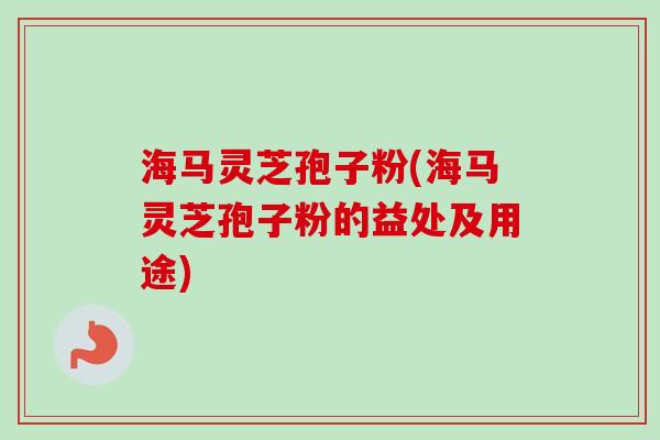 海马灵芝孢子粉(海马灵芝孢子粉的益处及用途)