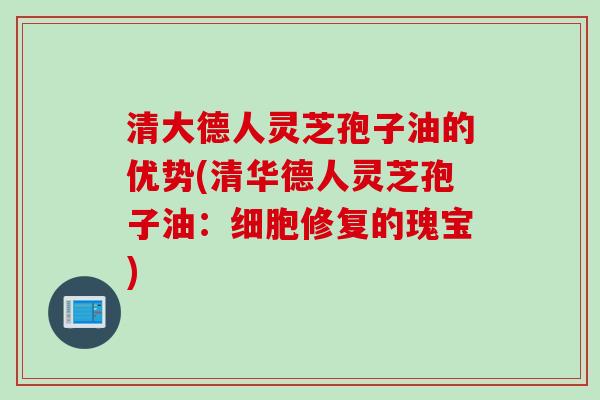 清大德人灵芝孢子油的优势(清华德人灵芝孢子油：细胞修复的瑰宝)