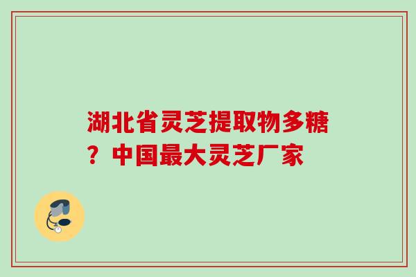 湖北省灵芝提取物多糖？中国最大灵芝厂家