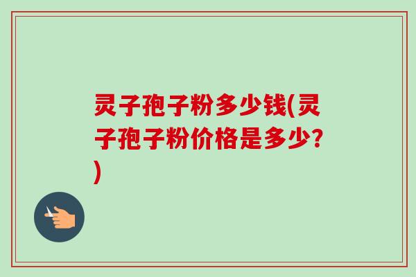 灵子孢子粉多少钱(灵子孢子粉价格是多少？)