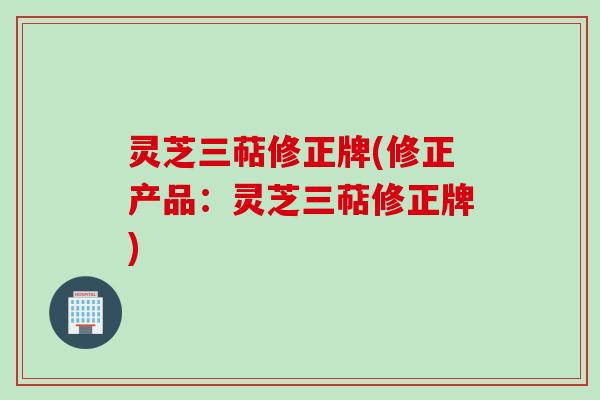 灵芝三萜修正牌(修正产品:灵芝三萜修正牌)