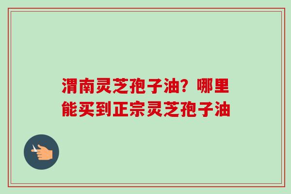 渭南灵芝孢子油？哪里能买到正宗灵芝孢子油