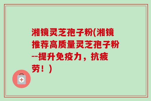 湘镜灵芝孢子粉(湘镜推荐高质量灵芝孢子粉--提升免疫力,抗疲劳!)