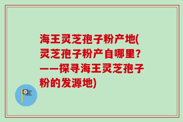 海王灵芝孢子粉产地(灵芝孢子粉产自哪里？——探寻海王灵芝孢子粉的发源地)
