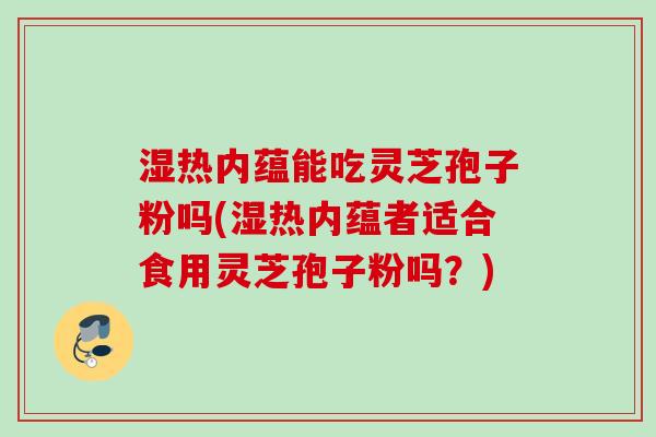 湿热内蕴能吃灵芝孢子粉吗(湿热内蕴者适合食用灵芝孢子粉吗？)