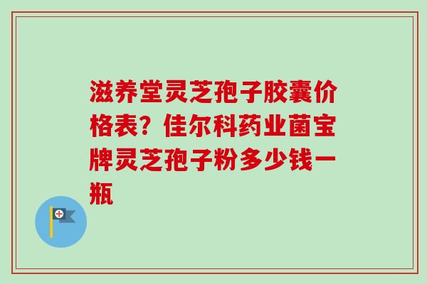 滋养堂灵芝孢子胶囊价格表？佳尔科药业菌宝牌灵芝孢子粉多少钱一瓶