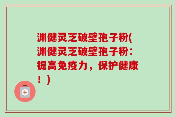 渊健灵芝破壁孢子粉(渊健灵芝破壁孢子粉：提高免疫力，保护健康！)