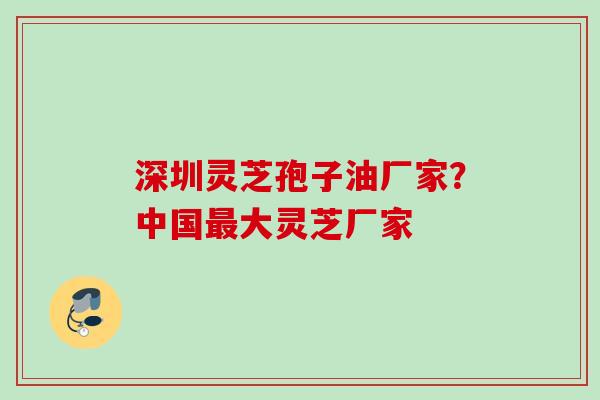 深圳灵芝孢子油厂家？中国最大灵芝厂家