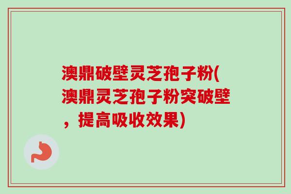 澳鼎破壁灵芝孢子粉(澳鼎灵芝孢子粉突破壁,提高吸收效果)