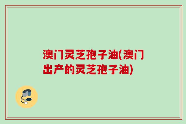 澳门灵芝孢子油(澳门出产的灵芝孢子油)