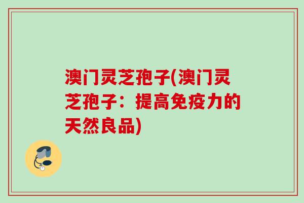 澳门灵芝孢子(澳门灵芝孢子：提高免疫力的天然良品)