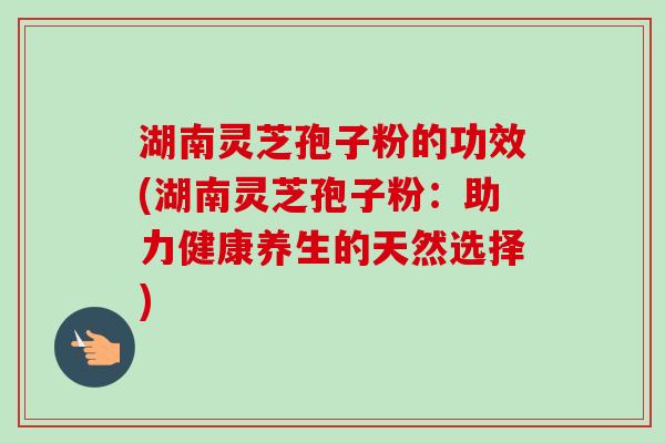 湖南灵芝孢子粉的功效(湖南灵芝孢子粉：助力健康养生的天然选择)