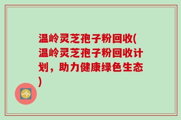温岭灵芝孢子粉回收(温岭灵芝孢子粉回收计划，助力健康绿色生态)