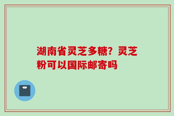 湖南省灵芝多糖？灵芝粉可以国际邮寄吗