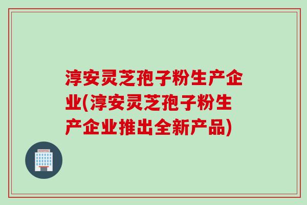 淳安灵芝孢子粉生产企业(淳安灵芝孢子粉生产企业推出全新产品)