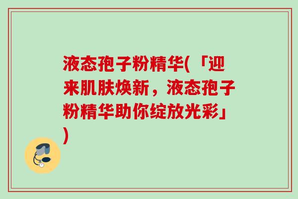液态孢子粉精华(「迎来肌肤焕新，液态孢子粉精华助你绽放光彩」)
