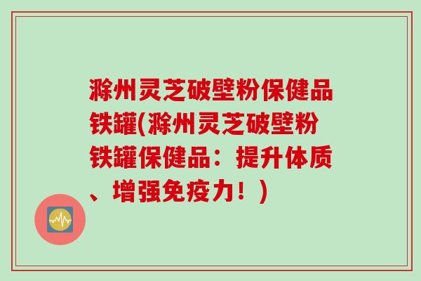 滁州灵芝破壁粉保健品铁罐(滁州灵芝破壁粉铁罐保健品:提升体质、增强免疫力!)