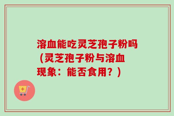 溶血能吃灵芝孢子粉吗 (灵芝孢子粉与溶血现象：能否食用？)