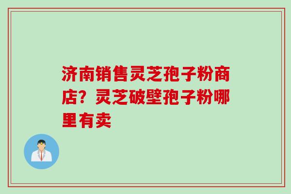 济南销售灵芝孢子粉商店？灵芝破壁孢子粉哪里有卖