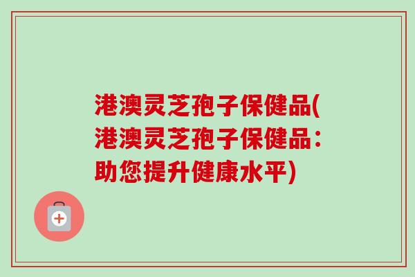 港澳灵芝孢子保健品(港澳灵芝孢子保健品：助您提升健康水平)