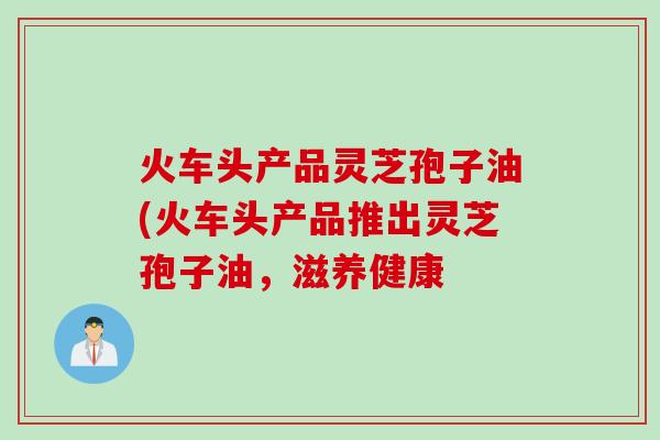 火车头产品灵芝孢子油(火车头产品推出灵芝孢子油,滋养健康