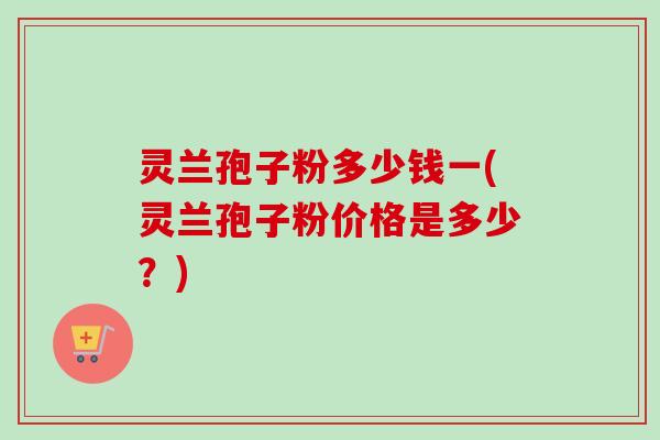 灵兰孢子粉多少钱一(灵兰孢子粉价格是多少？)