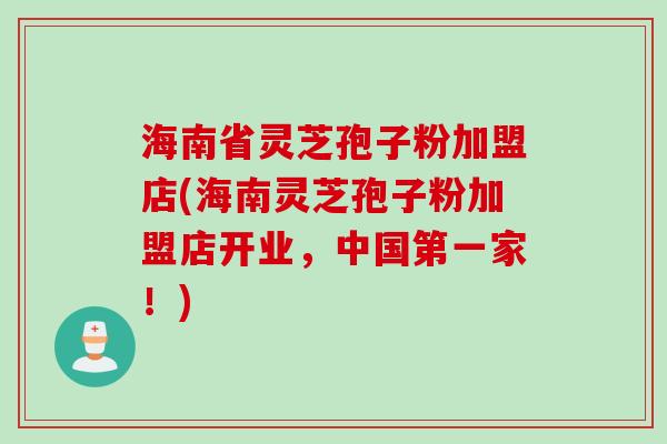 海南省灵芝孢子粉加盟店(海南灵芝孢子粉加盟店开业，中国第一家！)