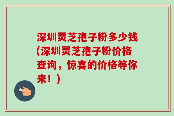 深圳灵芝孢子粉多少钱(深圳灵芝孢子粉价格查询，惊喜的价格等你来！)