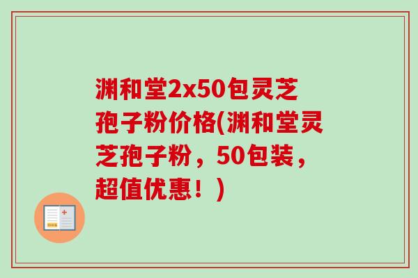 渊和堂2x50包灵芝孢子粉价格(渊和堂灵芝孢子粉，50包装，超值优惠！)