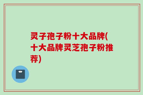 灵子孢子粉十大品牌(十大品牌灵芝孢子粉推荐)
