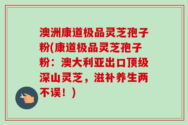 澳洲康道极品灵芝孢子粉(康道极品灵芝孢子粉：澳大利亚出口顶级深山灵芝，滋补养生两不误！)