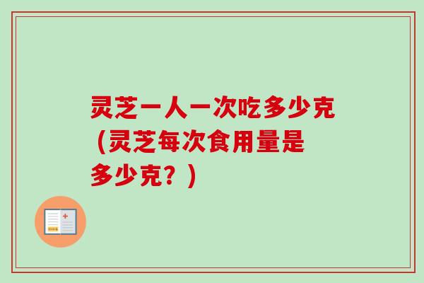灵芝一人一次吃多少克 (灵芝每次食用量是多少克？)