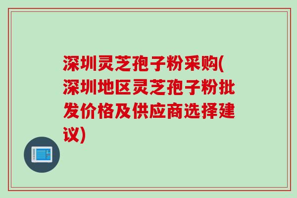 深圳灵芝孢子粉采购(深圳地区灵芝孢子粉批发价格及供应商选择建议)