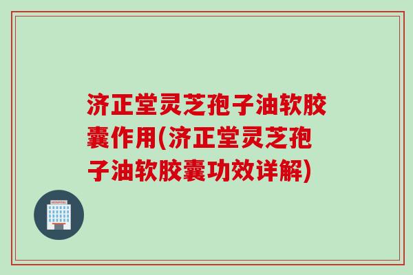 济正堂灵芝孢子油软胶囊作用(济正堂灵芝孢子油软胶囊功效详解)