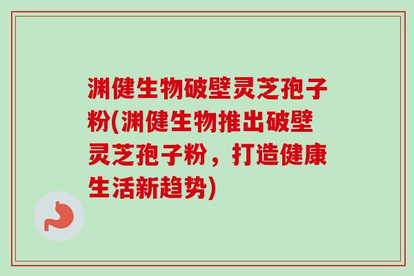 渊健生物破壁灵芝孢子粉(渊健生物推出破壁灵芝孢子粉,打造健康生活新趋势)