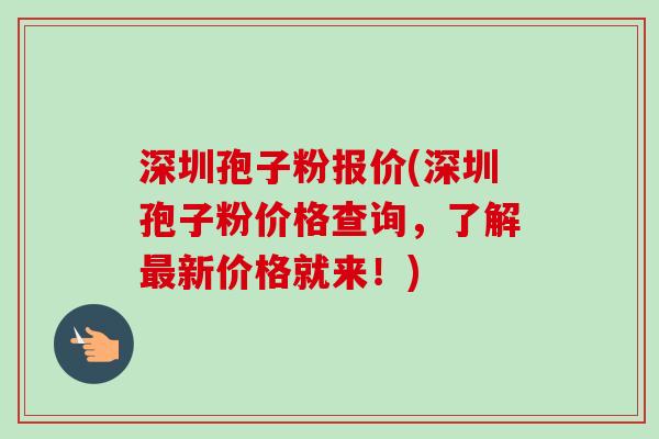 深圳孢子粉报价(深圳孢子粉价格查询，了解最新价格就来！)
