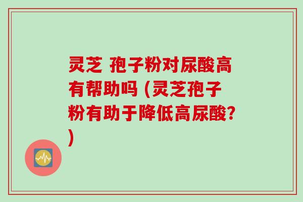 灵芝 孢子粉对尿酸高有帮助吗 (灵芝孢子粉有助于降低高尿酸？)