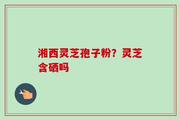 湘西灵芝孢子粉？灵芝含硒吗
