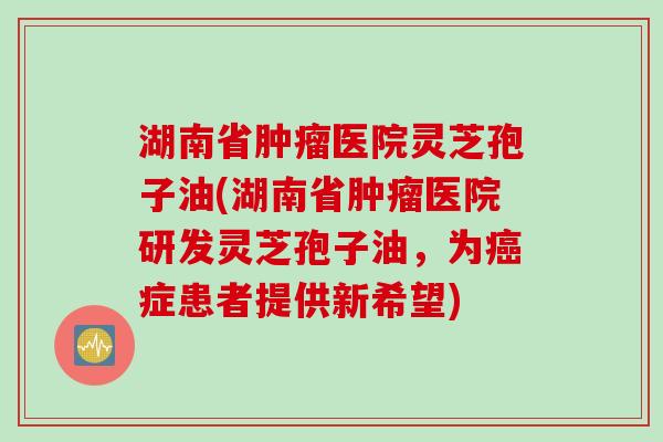 湖南省肿瘤医院灵芝孢子油(湖南省肿瘤医院研发灵芝孢子油,为癌症患者提供新希望)
